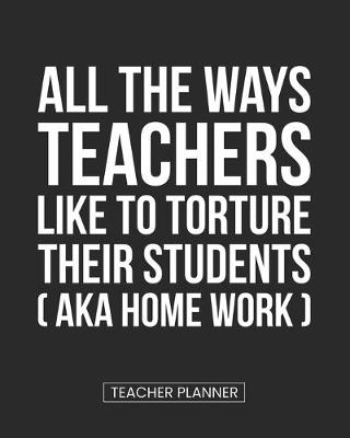 Book cover for Teacher Planner All the Ways Teachers Like To Torture Their Students (aka Homework