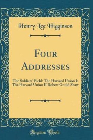 Cover of Four Addresses: The Soldiers' Field: The Harvard Union I: The Harvard Union II Robert Gould Shaw (Classic Reprint)