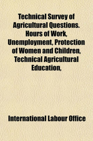 Cover of Technical Survey of Agricultural Questions. Hours of Work, Unemployment, Protection of Women and Children, Technical Agricultural Education,