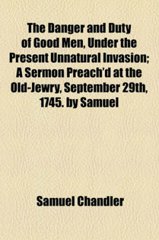 Cover of The Danger and Duty of Good Men, Under the Present Unnatural Invasion; A Sermon Preach'd at the Old-Jewry, September 29th, 1745. by Samuel