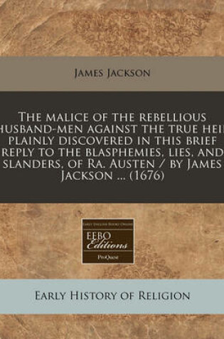 Cover of The Malice of the Rebellious Husband-Men Against the True Heir Plainly Discovered in This Brief Reply to the Blasphemies, Lies, and Slanders, of Ra. Austen / By James Jackson ... (1676)