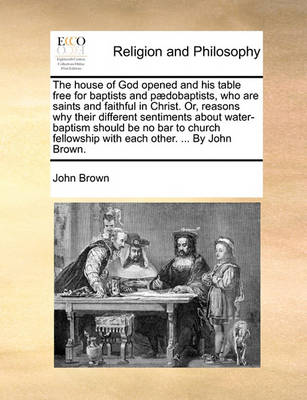 Book cover for The house of God opened and his table free for baptists and paedobaptists, who are saints and faithful in Christ. Or, reasons why their different sentiments about water-baptism should be no bar to church fellowship with each other. ... By John Brown.
