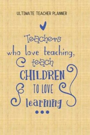 Cover of Teachers Who Love Teaching Teach Children To Love Learning - Ultimate Teacher Planner