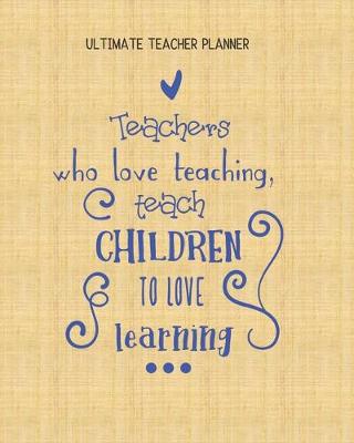 Book cover for Teachers Who Love Teaching Teach Children To Love Learning - Ultimate Teacher Planner