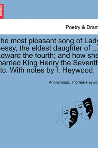 Cover of The Most Pleasant Song of Lady Bessy, the Eldest Daughter of ... Edward the Fourth; And How She Married King Henry the Seventh, Etc. with Notes by I. Heywood.