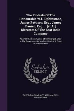 Cover of The Protests of the Honourable W.F. Elphinstone, James Pattison, Esq., James Daniell, Esq. ... [Et Al.] Directors of the East India Company