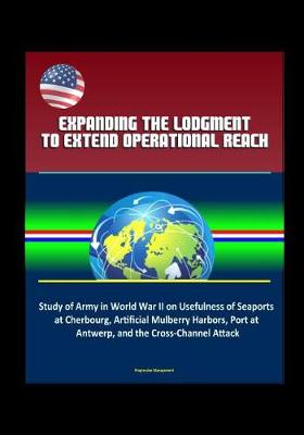 Book cover for Expanding the Lodgment to Extend Operational Reach - Study of Army in World War II on Usefulness of Seaports at Cherbourg, Artificial Mulberry Harbors, Port at Antwerp, and the Cross-Channel Attack