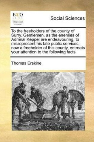 Cover of To the freeholders of the county of Surry. Gentlemen, as the enemies of Admiral Keppel are endeavouring, to misrepresent his late public services, now a freeholder of this county, entreats your attention to the following facts