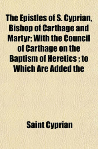 Cover of The Epistles of S. Cyprian, Bishop of Carthage and Martyr; With the Council of Carthage on the Baptism of Heretics; To Which Are Added the