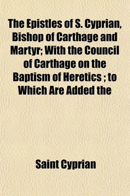 Book cover for The Epistles of S. Cyprian, Bishop of Carthage and Martyr; With the Council of Carthage on the Baptism of Heretics; To Which Are Added the