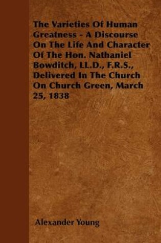 Cover of The Varieties Of Human Greatness - A Discourse On The Life And Character Of The Hon. Nathaniel Bowditch, LL.D., F.R.S., Delivered In The Church On Church Green, March 25, 1838