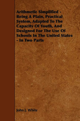 Cover of Arithmetic Simplified - Being A Plain, Practical System, Adapted To The Capacity Of Youth, And Designed For The Use Of Schools In The United States - In Two Parts