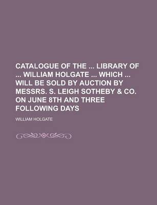 Book cover for Catalogue of the Library of William Holgate Which Will Be Sold by Auction by Messrs. S. Leigh Sotheby & Co. on June 8th and Three Following Days