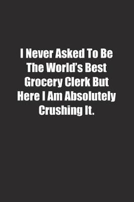 Book cover for I Never Asked To Be The World's Best Grocery Clerk But Here I Am Absolutely Crushing It.