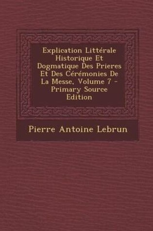 Cover of Explication Litterale Historique Et Dogmatique Des Prieres Et Des Ceremonies de La Messe, Volume 7