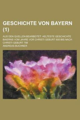 Cover of Geschichte Von Bayern (1 ); Aus Den Quellen Bearbeitet. Aelteste Geschichte Baierns Vom Jahre VOR Christi Geburt 600 Bis Nach Christi Geburt 788