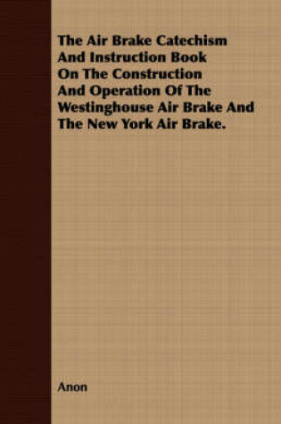 Cover of The Air Brake Catechism and Instruction Book on the Construction and Operation of the Westinghouse Air Brake and the New York Air Brake.