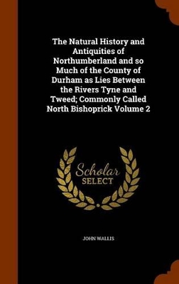 Book cover for The Natural History and Antiquities of Northumberland and So Much of the County of Durham as Lies Between the Rivers Tyne and Tweed; Commonly Called North Bishoprick Volume 2