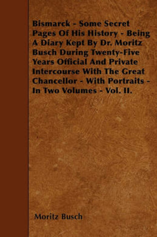 Cover of Bismarck - Some Secret Pages Of His History - Being A Diary Kept By Dr. Moritz Busch During Twenty-Five Years Official And Private Intercourse With The Great Chancellor - With Portraits - In Two Volumes - Vol. II.