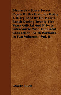 Book cover for Bismarck - Some Secret Pages Of His History - Being A Diary Kept By Dr. Moritz Busch During Twenty-Five Years Official And Private Intercourse With The Great Chancellor - With Portraits - In Two Volumes - Vol. II.