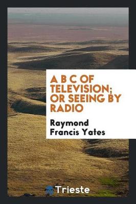 Book cover for A B C of Television; Or, Seeing by Radio; A Complete and Comprehensive Treatise Dealing with the Theory, Construction and Operation of Telephotographic and Television Transmitters and Receivers; Written Especially for Home Experimenters, Radio Fans and Stu
