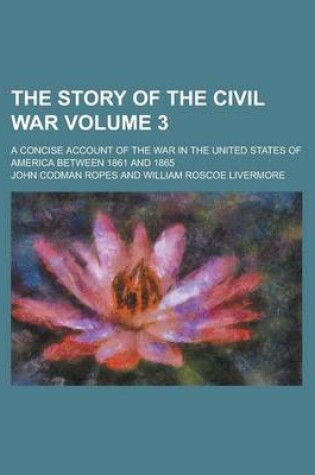 Cover of The Story of the Civil War; A Concise Account of the War in the United States of America Between 1861 and 1865 Volume 3