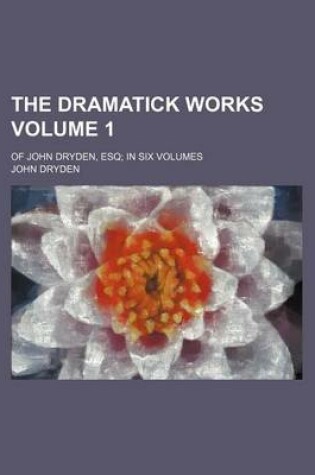 Cover of The Dramatick Works Volume 1; Of John Dryden, Esq in Six Volumes
