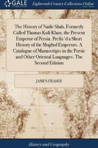 Cover of The History of Nadir Shah, Formerly Called Thamas Kuli Khan, the Present Emperor of Persia. Prefix'd a Short History of the Moghol Emperors. a Catalogue of Manuscripts in the Persic and Other Oriental Languages. the Second Edition