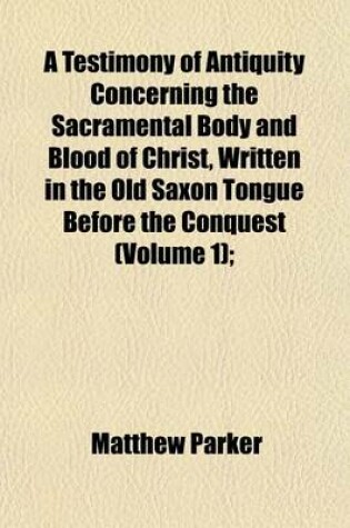 Cover of A Testimony of Antiquity Concerning the Sacramental Body and Blood of Christ, Written in the Old Saxon Tongue Before the Conquest (Volume 1);