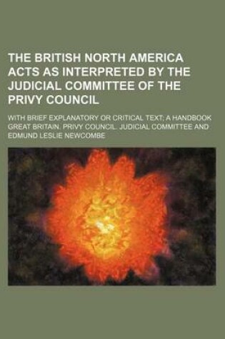 Cover of The British North America Acts as Interpreted by the Judicial Committee of the Privy Council; With Brief Explanatory or Critical Text a Handbook