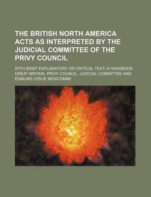 Book cover for The British North America Acts as Interpreted by the Judicial Committee of the Privy Council; With Brief Explanatory or Critical Text a Handbook