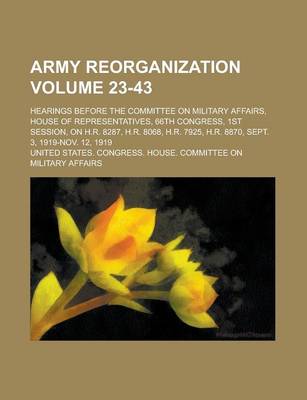 Book cover for Army Reorganization; Hearings Before the Committee on Military Affairs, House of Representatives, 66th Congress, 1st Session, on H.R. 8287, H.R. 8068, H.R. 7925, H.R. 8870, Sept. 3, 1919-Nov. 12, 1919 Volume 23-43