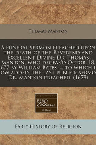 Cover of A Funeral Sermon Preached Upon the Death of the Reverend and Excellent Divine Dr. Thomas Manton, Who Deceas'd Octob. 18, 1677 by William Bates ...; To Which Is Now Added, the Last Publick Sermon Dr. Manton Preached. (1678)