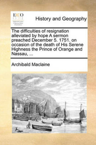 Cover of The Difficulties of Resignation Alleviated by Hope a Sermon Preached December 5. 1751. on Occasion of the Death of His Serene Highness the Prince of Orange and Nassau, ...