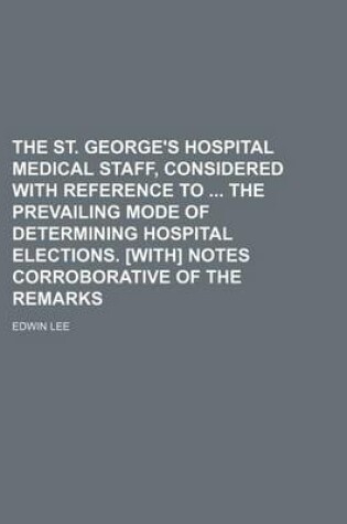 Cover of The St. George's Hospital Medical Staff, Considered with Reference to the Prevailing Mode of Determining Hospital Elections. [With] Notes Corroborative of the Remarks