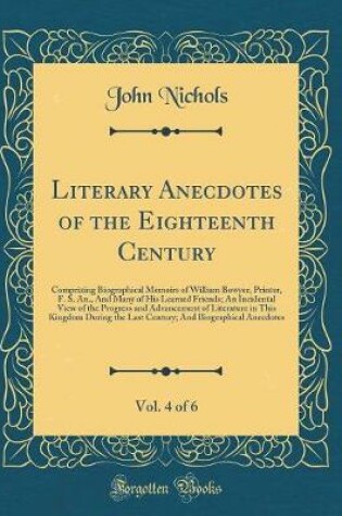 Cover of Literary Anecdotes of the Eighteenth Century, Vol. 4 of 6: Comprizing Biographical Memoirs of William Bowyer, Printer, F. S. An., And Many of His Learned Friends; An Incidental View of the Progress and Advancement of Literature in This Kingdom During the