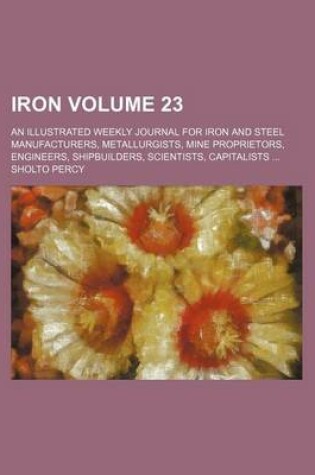 Cover of Iron Volume 23; An Illustrated Weekly Journal for Iron and Steel Manufacturers, Metallurgists, Mine Proprietors, Engineers, Shipbuilders, Scientists, Capitalists ...