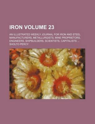 Book cover for Iron Volume 23; An Illustrated Weekly Journal for Iron and Steel Manufacturers, Metallurgists, Mine Proprietors, Engineers, Shipbuilders, Scientists, Capitalists ...