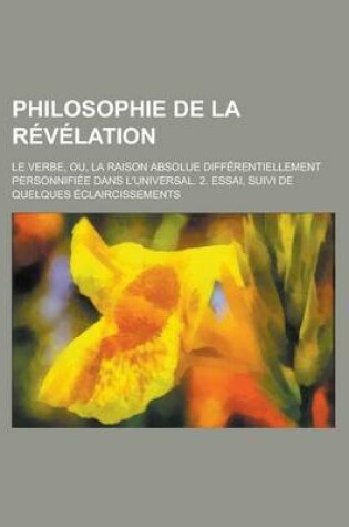 Cover of Philosophie de La Revelation; Le Verbe, Ou, La Raison Absolue Differentiellement Personnifiee Dans L'Universal. 2. Essai, Suivi de Quelques Eclaircissements