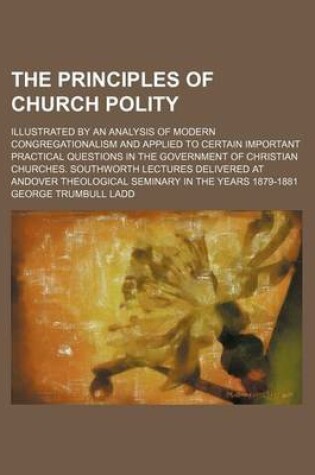 Cover of The Principles of Church Polity; Illustrated by an Analysis of Modern Congregationalism and Applied to Certain Important Practical Questions in the Government of Christian Churches. Southworth Lectures Delivered at Andover Theological Seminary in the Years 187
