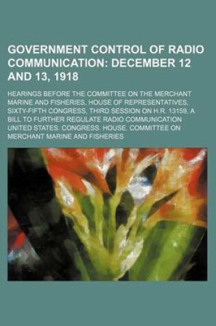 Cover of Government Control of Radio Communication; December 12 and 13, 1918. Hearings Before the Committee on the Merchant Marine and Fisheries, House of Representatives, Sixty-Fifth Congress, Third Session on H.R. 13159, a Bill to Further Regulate Radio Communica