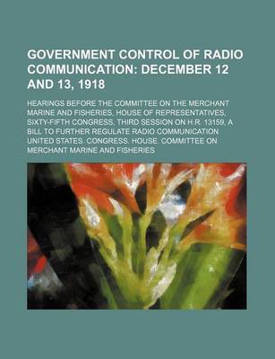 Book cover for Government Control of Radio Communication; December 12 and 13, 1918. Hearings Before the Committee on the Merchant Marine and Fisheries, House of Representatives, Sixty-Fifth Congress, Third Session on H.R. 13159, a Bill to Further Regulate Radio Communica