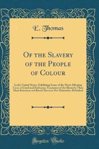 Cover of Of the Slavery of the People of Colour: In the United States; Exhibiting Some of the Most Affecting Cases of Cruel and Barbarous Treatment of the Slaves by Their Most Inhuman and Brutal Masters; Not Heretofore Published (Classic Reprint)