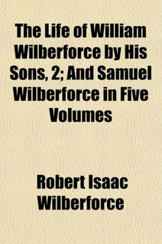 Cover of The Life of William Wilberforce by His Sons, 4; And Samuel Wilberforce in Five Volumes