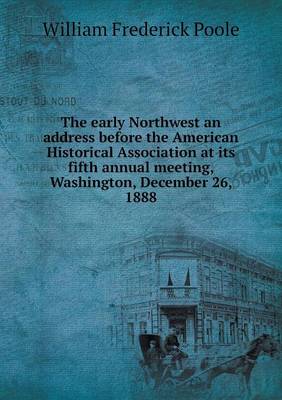 Book cover for The early Northwest an address before the American Historical Association at its fifth annual meeting, Washington, December 26, 1888