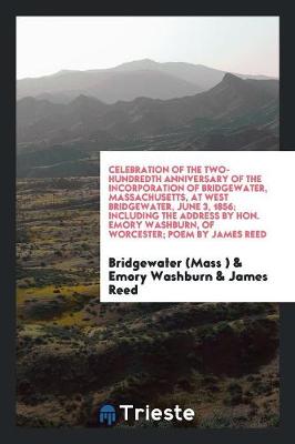 Book cover for Celebration of the Two-Hundredth Anniversary of the Incorporation of Bridgewater, Massachusetts, at West Bridgewater, June 3, 1856; Including the Address by Hon. Emory Washburn, of Worcester; Poem by James Reed