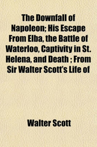 Cover of The Downfall of Napoleon; His Escape from Elba, the Battle of Waterloo, Captivity in St. Helena, and Death; From Sir Walter Scott's Life of