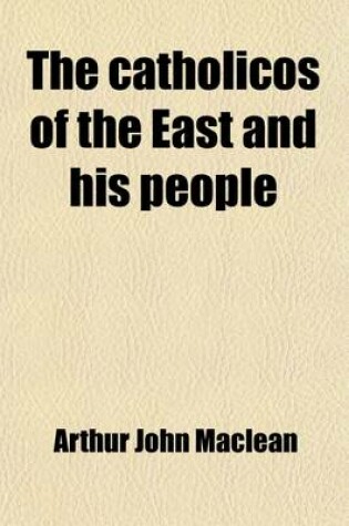 Cover of The Catholicos of the East and His People; Being the Impressions of Five Years' Work in the "Archbishop of Canterbury's Assyrian Mission," an Account of the Religious and Secular Life and Opinions of the Eastern Syrian Christians of Kurdistan and Northern