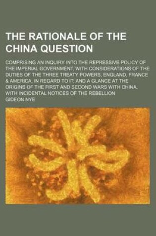 Cover of The Rationale of the China Question; Comprising an Inquiry Into the Repressive Policy of the Imperial Government, with Considerations of the Duties of the Three Treaty Powers, England, France & America, in Regard to It and a Glance at the