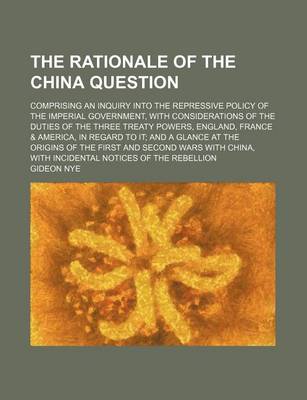 Book cover for The Rationale of the China Question; Comprising an Inquiry Into the Repressive Policy of the Imperial Government, with Considerations of the Duties of the Three Treaty Powers, England, France & America, in Regard to It and a Glance at the